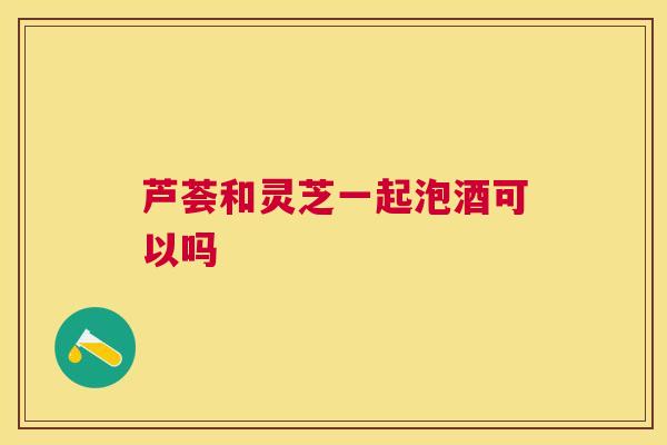 芦荟和灵芝一起泡酒可以吗 芦荟和灵芝一起泡酒可以吗