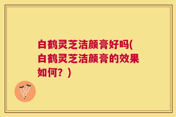 白鹤灵芝洁颜膏好吗(白鹤灵芝洁颜膏的效果如何?) 白鹤灵芝洁颜膏好吗(白鹤灵芝洁颜膏的效果如何?)