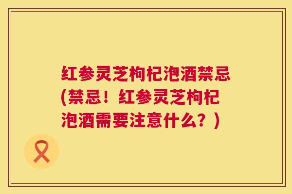 红参灵芝枸杞泡酒禁忌(禁忌!红参灵芝枸杞泡酒需要注意什么?) 红参灵芝枸杞泡酒禁忌(禁忌!红参灵芝枸杞泡酒需要注意什么?)
