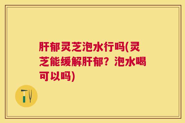 郁灵芝泡水行吗(灵芝能缓解郁？泡水喝可以吗)