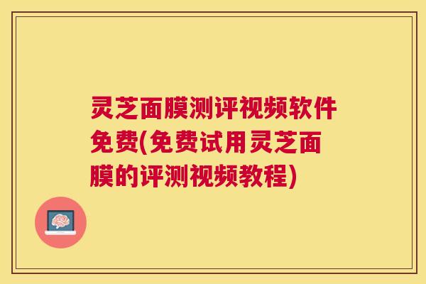 灵芝面膜测评视频软件免费(免费试用灵芝面膜的评测视频教程) 灵芝面膜测评视频软件免费(免费试用灵芝面膜的评测视频教程)