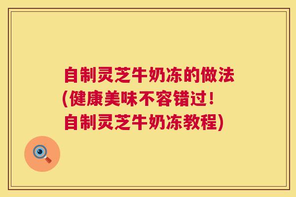 自制灵芝牛奶冻的做法(健康美味不容错过!自制灵芝牛奶冻教程) 自制灵芝牛奶冻的做法(健康美味不容错过!自制灵芝牛奶冻教程)