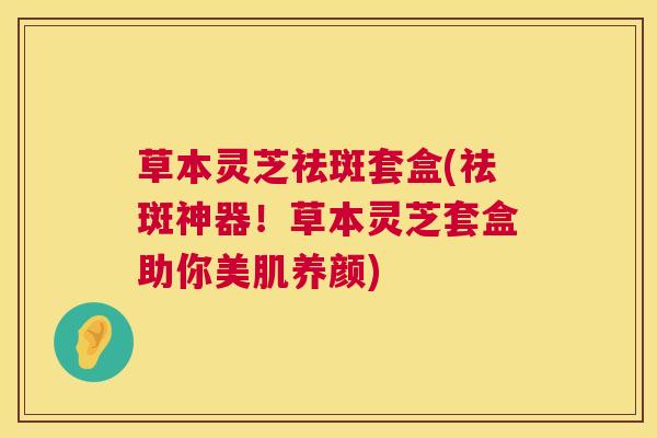 草本灵芝祛斑套盒(祛斑神器!草本灵芝套盒助你美肌养颜) 草本灵芝祛斑套盒(祛斑神器!草本灵芝套盒助你美肌养颜)