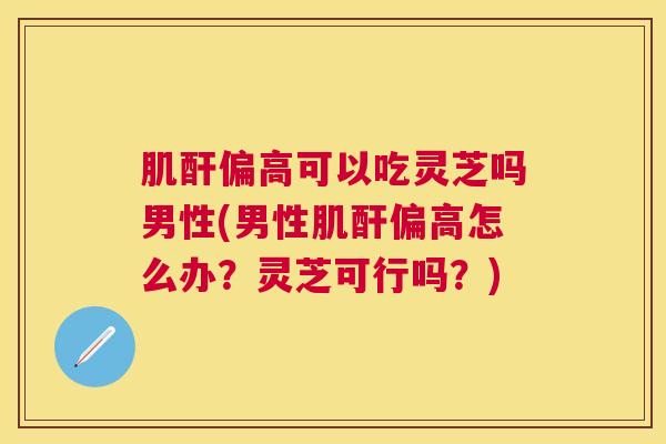 肌酐偏高可以吃灵芝吗男性(男性肌酐偏高怎么办?灵芝可行吗?) 肌酐偏高可以吃灵芝吗男性(男性肌酐偏高怎么办?灵芝可行吗?)