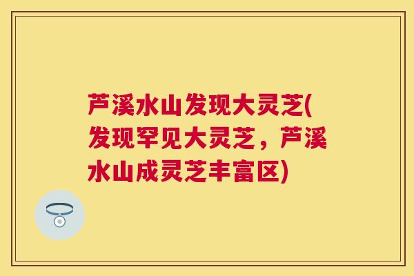 芦溪水山发现大灵芝(发现罕见大灵芝,芦溪水山成灵芝丰富区) 芦溪水山发现大灵芝(发现罕见大灵芝,芦溪水山成灵芝丰富区)