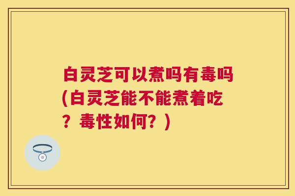 白灵芝可以煮吗有毒吗(白灵芝能不能煮着吃?毒性如何?) 白灵芝可以煮吗有毒吗(白灵芝能不能煮着吃?毒性如何?)