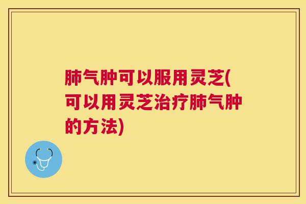 气肿可以服用灵芝(可以用灵芝气肿的方法) 气肿可以服用灵芝(可以用灵芝气肿的方法)