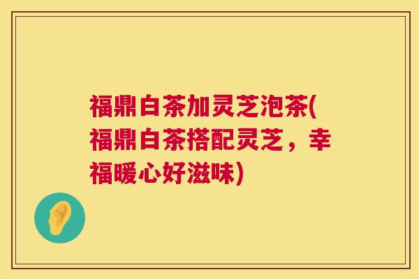 福鼎白茶加灵芝泡茶(福鼎白茶搭配灵芝,幸福暖心好滋味) 福鼎白茶加灵芝泡茶(福鼎白茶搭配灵芝,幸福暖心好滋味)