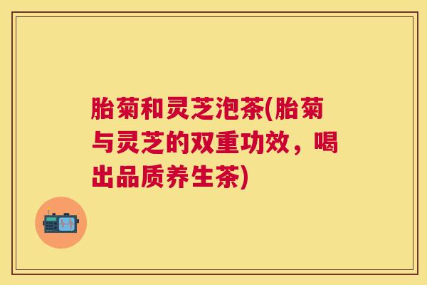 胎菊和灵芝泡茶(胎菊与灵芝的双重功效,喝出品质养生茶) 胎菊和灵芝泡茶(胎菊与灵芝的双重功效,喝出品质养生茶)