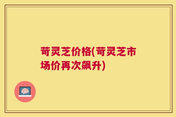 苛灵芝价格(苛灵芝市场价再次飙升) 苛灵芝价格(苛灵芝市场价再次飙升)