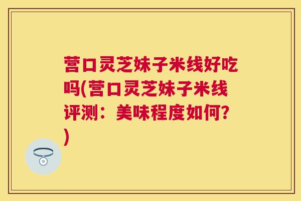营口灵芝妹子米线好吃吗(营口灵芝妹子米线评测:美味程度如何?) 营口灵芝妹子米线好吃吗(营口灵芝妹子米线评测:美味程度如何?)