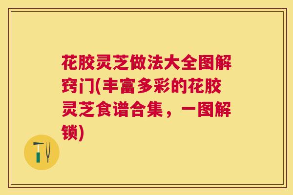 花胶灵芝做法大全图解窍门(丰富多彩的花胶灵芝食谱合集，一图解锁)