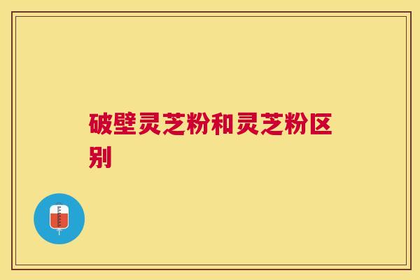 破壁灵芝粉和灵芝粉区别 破壁灵芝粉和灵芝粉区别