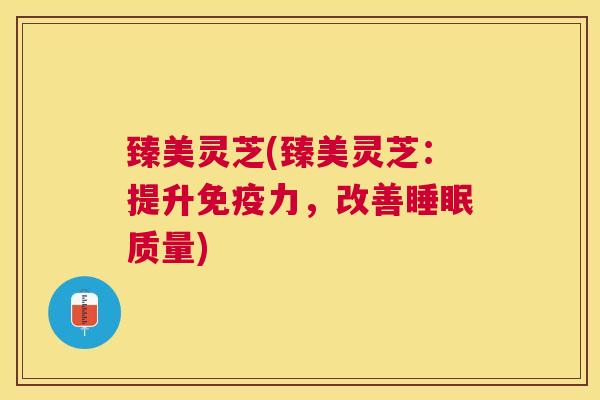臻美灵芝(臻美灵芝:提升免疫力,改善质量) 臻美灵芝(臻美灵芝:提升免疫力,改善质量)