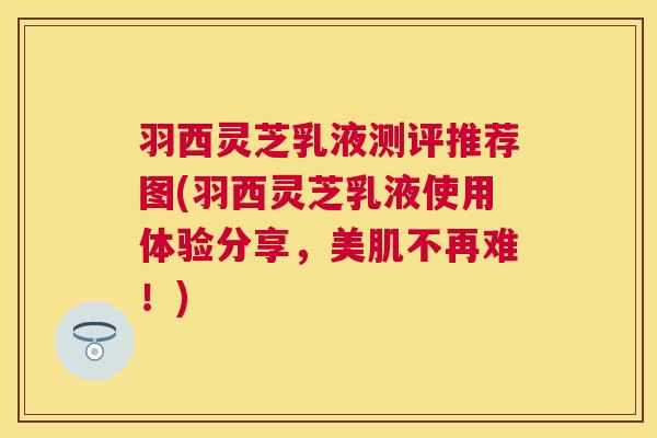 羽西灵芝乳液测评推荐图(羽西灵芝乳液使用体验分享,美肌不再难!) 羽西灵芝乳液测评推荐图(羽西灵芝乳液使用体验分享,美肌不再难!)