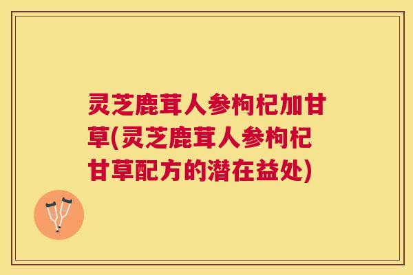 灵芝鹿茸人参枸杞加甘草(灵芝鹿茸人参枸杞甘草配方的潜在益处) 灵芝鹿茸人参枸杞加甘草(灵芝鹿茸人参枸杞甘草配方的潜在益处)