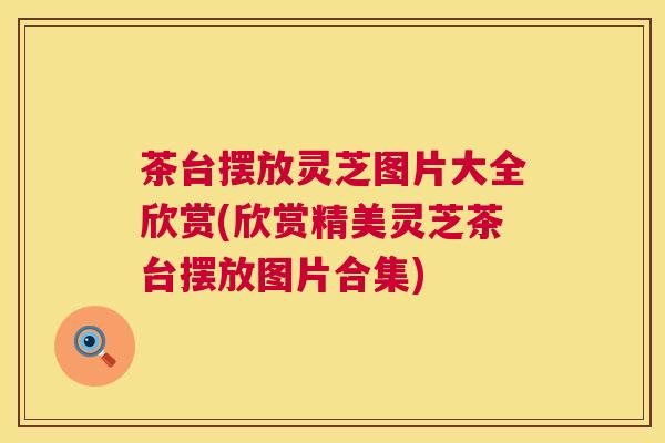 茶台摆放灵芝图片大全欣赏(欣赏精美灵芝茶台摆放图片合集) 茶台摆放灵芝图片大全欣赏(欣赏精美灵芝茶台摆放图片合集)