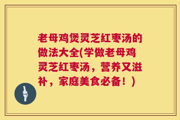 老母鸡煲灵芝红枣汤的做法大全(学做老母鸡灵芝红枣汤,营养又滋补,家庭美食必备!) 老母鸡煲灵芝红枣汤的做法大全(学做老母鸡灵芝红枣汤,营养又滋补,家庭美食必备!)