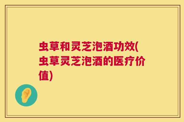 虫草和灵芝泡酒功效(虫草灵芝泡酒的医疗价值) 虫草和灵芝泡酒功效(虫草灵芝泡酒的医疗价值)
