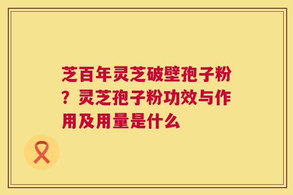 芝百年灵芝破壁孢子粉?灵芝孢子粉功效与作用及用量是什么 芝百年灵芝破壁孢子粉?灵芝孢子粉功效与作用及用量是什么