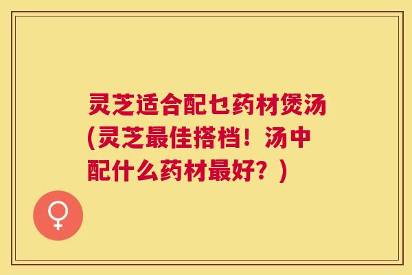 灵芝适合配乜药材煲汤(灵芝佳搭档!汤中配什么药材好?) 灵芝适合配乜药材煲汤(灵芝佳搭档!汤中配什么药材好?)