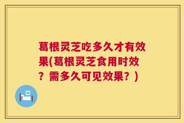 葛根灵芝吃多久才有效果(葛根灵芝食用时效?需多久可见效果?) 葛根灵芝吃多久才有效果(葛根灵芝食用时效?需多久可见效果?)