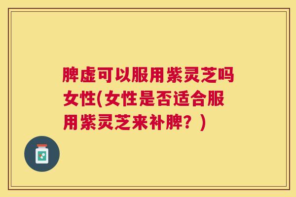 脾虚可以服用紫灵芝吗女性(女性是否适合服用紫灵芝来补脾？)