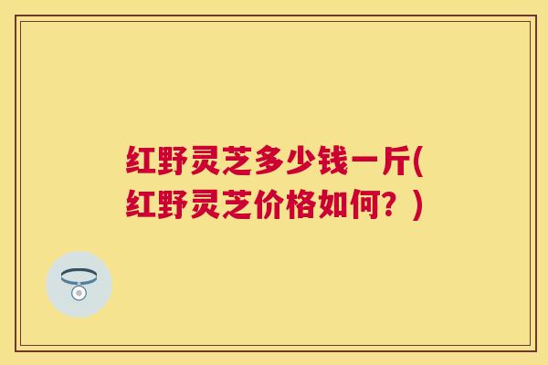 红野灵芝多少钱一斤(红野灵芝价格如何?) 红野灵芝多少钱一斤(红野灵芝价格如何?)