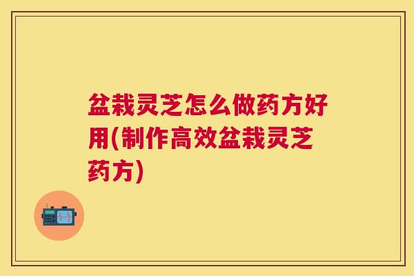 盆栽灵芝怎么做药方好用(制作高效盆栽灵芝药方) 盆栽灵芝怎么做药方好用(制作高效盆栽灵芝药方)