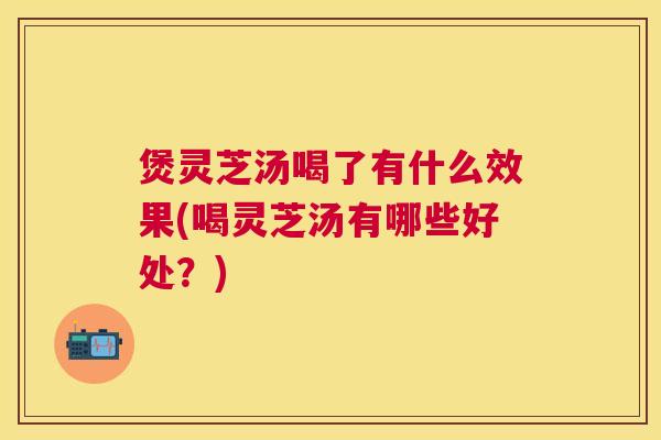 煲灵芝汤喝了有什么效果(喝灵芝汤有哪些好处?) 煲灵芝汤喝了有什么效果(喝灵芝汤有哪些好处?)