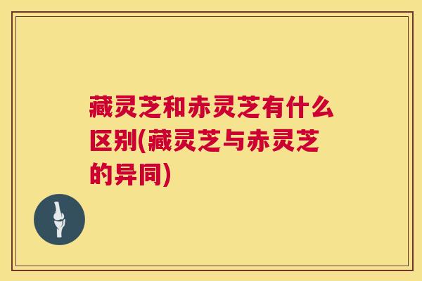 藏灵芝和赤灵芝有什么区别(藏灵芝与赤灵芝的异同) 藏灵芝和赤灵芝有什么区别(藏灵芝与赤灵芝的异同)