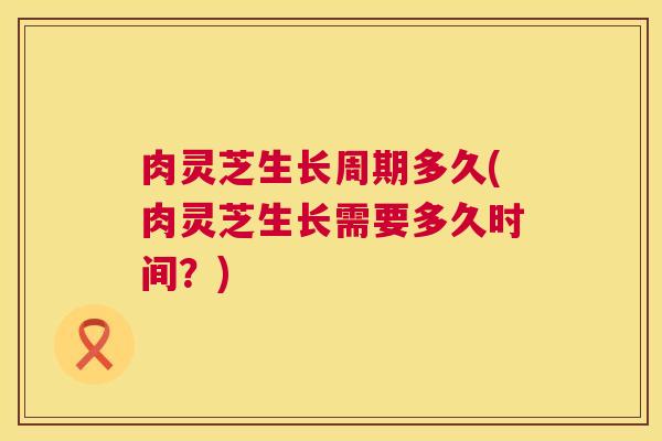 肉灵芝生长周期多久(肉灵芝生长需要多久时间?) 肉灵芝生长周期多久(肉灵芝生长需要多久时间?)
