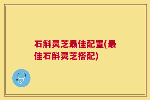 石斛灵芝佳配置(佳石斛灵芝搭配) 石斛灵芝佳配置(佳石斛灵芝搭配)