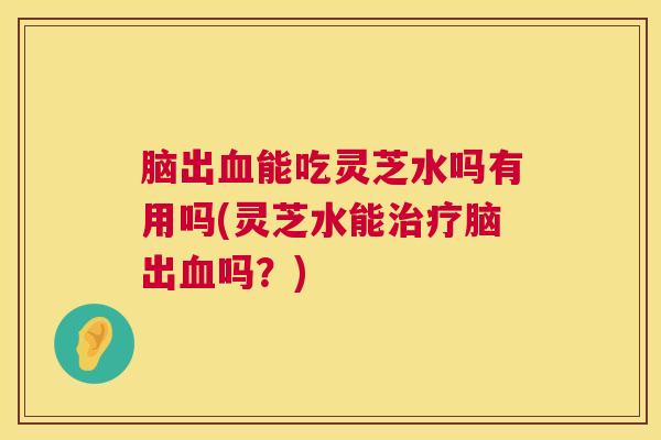 脑出能吃灵芝水吗有用吗(灵芝水能脑出吗?) 脑出能吃灵芝水吗有用吗(灵芝水能脑出吗?)