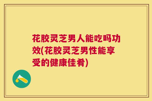 花胶灵芝男人能吃吗功效(花胶灵芝男性能享受的健康佳肴) 花胶灵芝男人能吃吗功效(花胶灵芝男性能享受的健康佳肴)