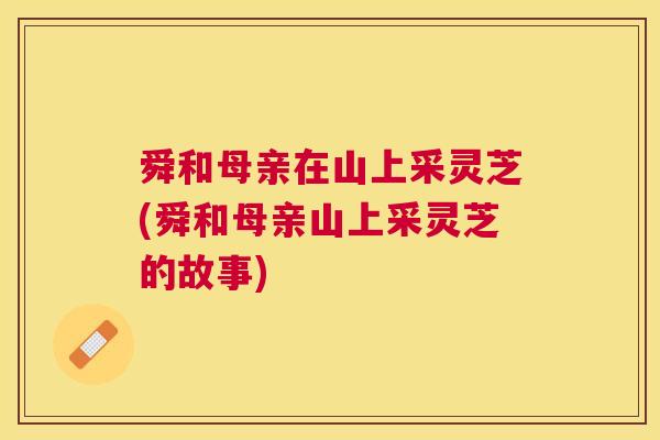 舜和母亲在山上采灵芝(舜和母亲山上采灵芝的故事) 舜和母亲在山上采灵芝(舜和母亲山上采灵芝的故事)