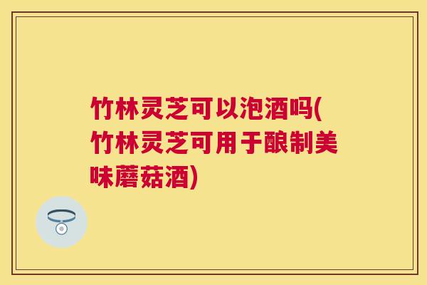 竹林灵芝可以泡酒吗(竹林灵芝可用于酿制美味蘑菇酒) 竹林灵芝可以泡酒吗(竹林灵芝可用于酿制美味蘑菇酒)