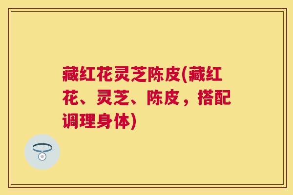藏红花灵芝陈皮(藏红花、灵芝、陈皮,搭配调理身体) 藏红花灵芝陈皮(藏红花、灵芝、陈皮,搭配调理身体)