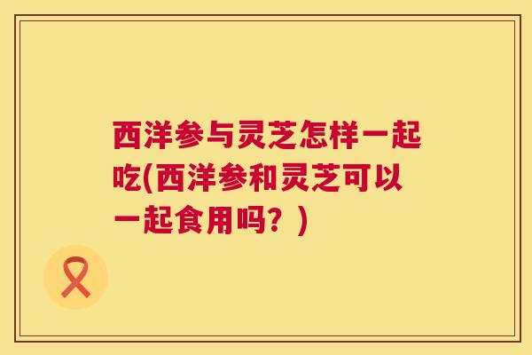 西洋参与灵芝怎样一起吃(西洋参和灵芝可以一起食用吗?) 西洋参与灵芝怎样一起吃(西洋参和灵芝可以一起食用吗?)