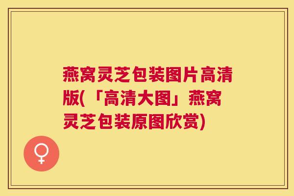 燕窝灵芝包装图片高清版(「高清大图」燕窝灵芝包装原图欣赏) 燕窝灵芝包装图片高清版(「高清大图」燕窝灵芝包装原图欣赏)