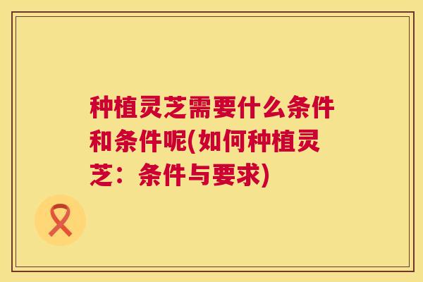 种植灵芝需要什么条件和条件呢(如何种植灵芝:条件与要求) 种植灵芝需要什么条件和条件呢(如何种植灵芝:条件与要求)