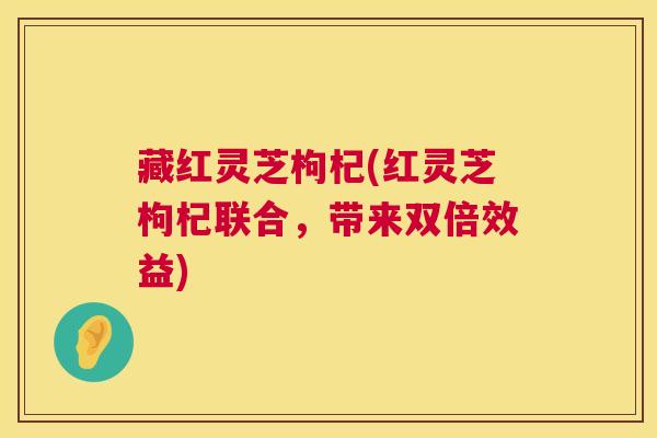 藏红灵芝枸杞(红灵芝枸杞联合,带来双倍效益) 藏红灵芝枸杞(红灵芝枸杞联合,带来双倍效益)