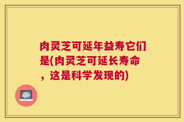 肉灵芝可延年益寿它们是(肉灵芝可延长寿命,这是科学发现的) 肉灵芝可延年益寿它们是(肉灵芝可延长寿命,这是科学发现的)