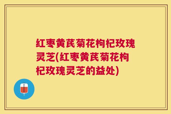 红枣黄芪菊花枸杞玫瑰灵芝(红枣黄芪菊花枸杞玫瑰灵芝的益处) 红枣黄芪菊花枸杞玫瑰灵芝(红枣黄芪菊花枸杞玫瑰灵芝的益处)