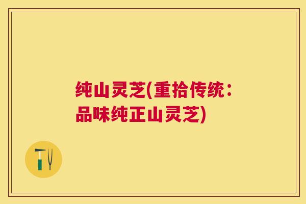 纯山灵芝(重拾传统:品味纯正山灵芝) 纯山灵芝(重拾传统:品味纯正山灵芝)