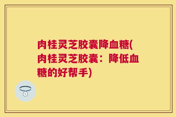 肉桂灵芝胶囊降(肉桂灵芝胶囊:降低的好帮手) 肉桂灵芝胶囊降(肉桂灵芝胶囊:降低的好帮手)