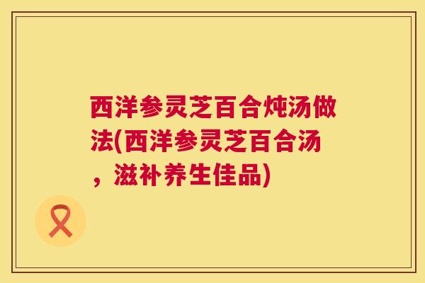 西洋参灵芝百合炖汤做法(西洋参灵芝百合汤,滋补养生佳品) 西洋参灵芝百合炖汤做法(西洋参灵芝百合汤,滋补养生佳品)