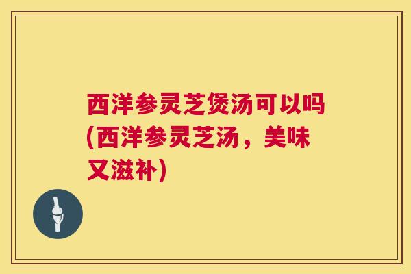 西洋参灵芝煲汤可以吗(西洋参灵芝汤,美味又滋补) 西洋参灵芝煲汤可以吗(西洋参灵芝汤,美味又滋补)