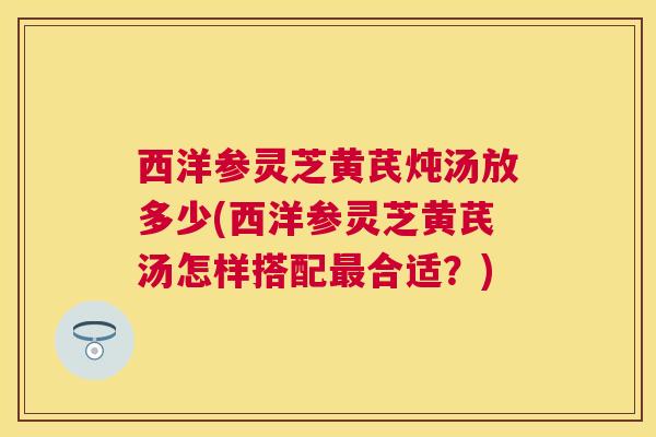 西洋参灵芝黄芪炖汤放多少(西洋参灵芝黄芪汤怎样搭配合适?) 西洋参灵芝黄芪炖汤放多少(西洋参灵芝黄芪汤怎样搭配合适?)