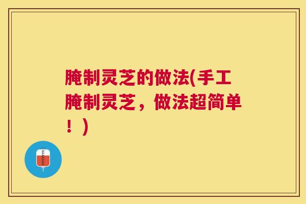 腌制灵芝的做法(手工腌制灵芝,做法超简单!) 腌制灵芝的做法(手工腌制灵芝,做法超简单!)